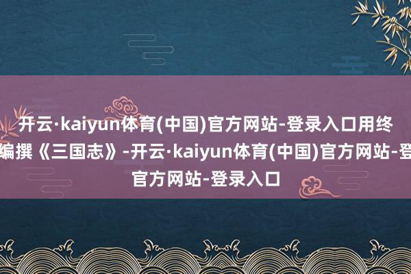 开云·kaiyun体育(中国)官方网站-登录入口用终身心血编撰《三国志》-开云·kaiyun体育(中国)官方网站-登录入口