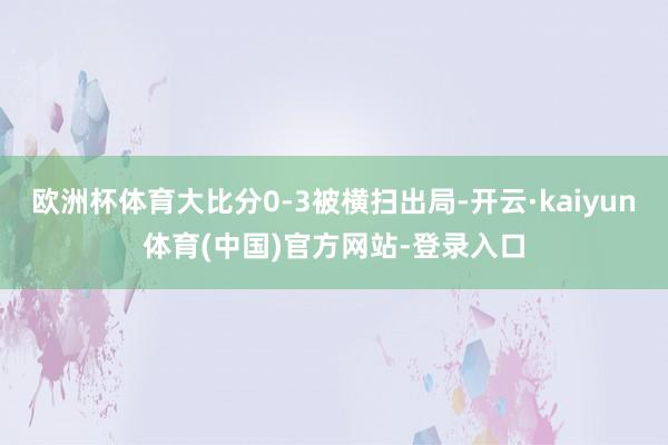 欧洲杯体育大比分0-3被横扫出局-开云·kaiyun体育(中国)官方网站-登录入口