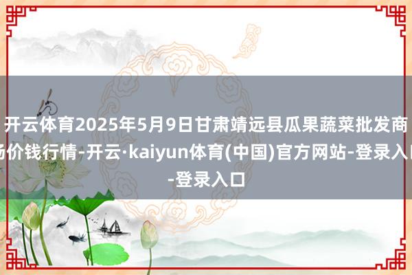 开云体育2025年5月9日甘肃靖远县瓜果蔬菜批发商场价钱行情-开云·kaiyun体育(中国)官方网站-登录入口